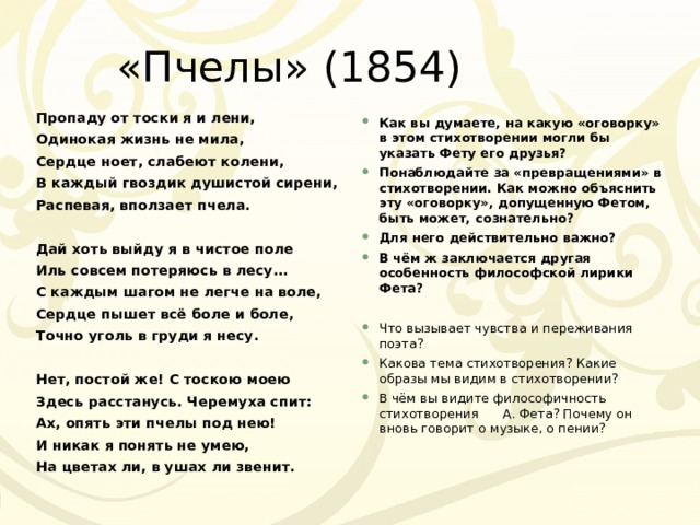 «Пчелы» (1854) Пропаду от тоски я и лени, Одинокая жизнь не мила, Сердце ноет, слабеют колени, В каждый гвоздик душистой сирени, Распевая, вползает пчела.  Дай хоть выйду я в чистое поле Иль совсем потеряюсь в лесу... С каждым шагом не легче на воле, Сердце пышет всё боле и боле, Точно уголь в груди я несу.  Нет, постой же! С тоскою моею Здесь расстанусь. Черемуха спит: Ах, опять эти пчелы под нею! И никак я понять не умею, На цветах ли, в ушах ли звенит. Как вы думаете, на какую «оговорку» в этом стихотворении могли бы указать Фету его друзья? Понаблюдайте за «превращениями» в стихотворении. Как можно объяснить эту «оговорку», допущенную Фетом, быть может, сознательно? Для него действительно важно? В чём ж заключается другая особенность философской лирики Фета?  Что вызывает чувства и переживания поэта? Какова тема стихотворения? Какие образы мы видим в стихотворении? В чём вы видите философичность стихотворения А. Фета? Почему он вновь говорит о музыке, о пении?  