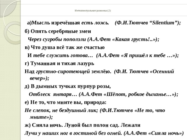  Интеллектуальная разминка (2)     а)Мысль изречённая есть ложь. (Ф.И.Тютчев “Silentium”); б) Опять серебряные змеи  Через сугробы поползли (А.А.Фет «Какая грусть!..»); в) Что душа всё так же счастью  И тебе служить готова… (А.А.Фет «Я пришёл к тебе …»); г) Туманная и тихая лазурь Над грустно-сиротеющей землёю. (Ф.И. Тютчев «Осенний вечер»); д) В дымных тучках пурпур розы,  Отблеск янтаря… (А.А.Фет «Шёпот, робкое дыханье…»); е) Не то, что мните вы, природа: Не слепок, не бездушный лик; (Ф.И.Тютчев  «Не то, что мните»); ж) Сияла ночь. Луной был полон сад. Лежали Лучи у наших ног в гостиной без огней. (А.А.Фет «Сияла ночь») 