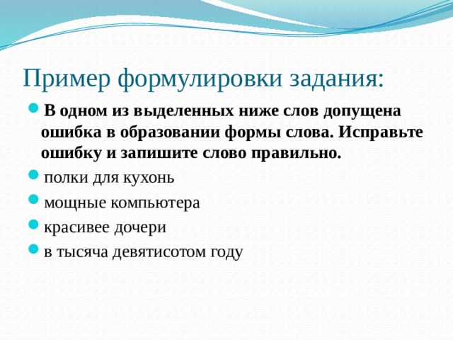 Пример формулировки задания: В одном из выделенных ниже слов допущена ошибка в образовании формы слова. Исправьте ошибку и запишите слово правильно. полки для кухонь   мощные компьютера красивее дочери   в тысяча девятисотом году 