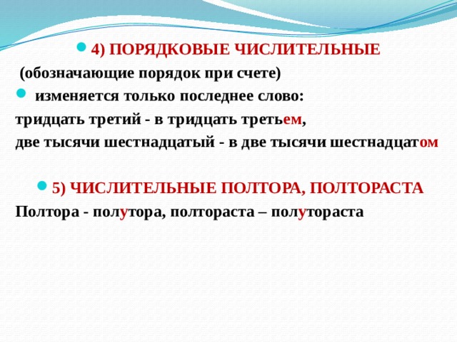 4) ПОРЯДКОВЫЕ ЧИСЛИТЕЛЬНЫЕ   (обозначающие порядок при счете)  изменяется только последнее слово: тридцать третий - в тридцать треть ем , две тысячи шестнадцатый - в две тысячи шестнадцат ом  5) ЧИСЛИТЕЛЬНЫЕ ПОЛТОРА, ПОЛТОРАСТА Полтора - пол у тора, полтораста – пол у тораста   