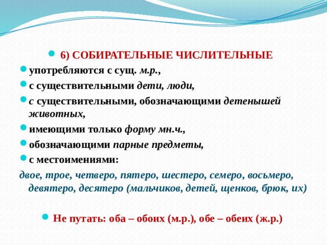  6) СОБИРАТЕЛЬНЫЕ ЧИСЛИТЕЛЬНЫЕ употребляются с сущ. м.р. , с существительными дети, люди, с существительными, обозначающими детенышей животных, имеющими только форму мн.ч., обозначающими парные предметы, с местоимениями: двое, трое, четверо, пятеро, шестеро, семеро, восьмеро, девятеро, десятеро (мальчиков, детей, щенков, брюк, их)  Не путать: оба – обоих (м.р.), обе – обеих (ж.р.) 