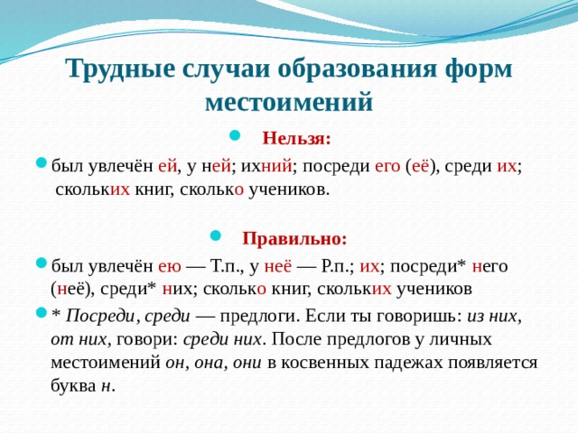 Трудные случаи образования форм местоимений Нельзя: был увлечён ей , у н ей ; их ний ; посреди его ( её ), среди их ;  скольк их книг, скольк о учеников.   Правильно:   был увлечён ею — Т.п., у неё — Р.п.; их ; посреди* н его ( н её), среди* н их; скольк о книг, скольк их учеников *  Посреди, среди  — предлоги. Если ты говоришь:  из них, от них,  говори:  среди них . После предлогов у личных местоимений  он, она, они  в косвенных падежах появляется буква  н .   