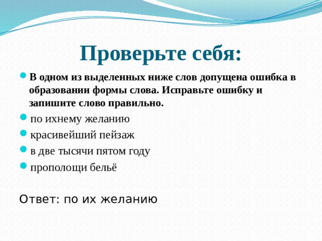 Проверьте себя: В одном из выделенных ниже слов допущена ошибка в образовании формы слова. Исправьте ошибку и запишите слово правильно. по ихнему желанию  красивейший пейзаж в две тысячи пятом году  прополощи бельё Ответ: по их желанию 