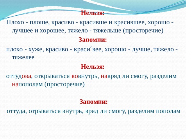 Нельзя: Плохо - плоше, красиво - красивше и красившее, хорошо - лучшее и хорошее, тяжело - тяжельше (просторечие) Запомни: плохо - хуже, красиво - краси´вее, хорошо - лучше, тяжело - тяжелее Нельзя: оттуд ова , открываться во внутрь, на вряд ли смогу, разделим на пополам (просторечие)   Запомни: оттуда, отрываться внутрь, вряд ли смогу, разделим пополам  