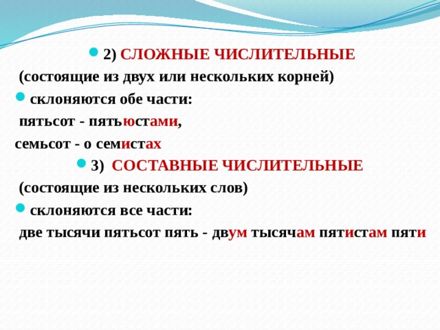 2) СЛОЖНЫЕ ЧИСЛИТЕЛЬНЫЕ  (состоящие из двух или нескольких корней) склоняются обе части:  пятьсот - пять ю ст ами , семьсот - о сем и ст ах 3) СОСТАВНЫЕ ЧИСЛИТЕЛЬНЫЕ  (состоящие из нескольких слов) склоняются все части:  две тысячи пятьсот пять - дв ум тысяч ам пят и ст ам пят и 