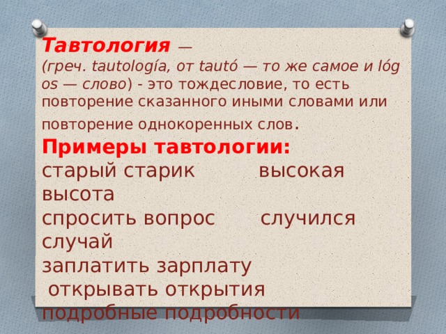 Тавтология —  (греч. tautología, от tautó — то же самое и lógos — слово ) - это тождесловие, то есть повторение сказанного иными словами или повторение однокоренных слов . Примеры тавтологии: старый старик высокая высота спросить вопрос случился случай заплатить зарплату  открывать открытия подробные подробности 