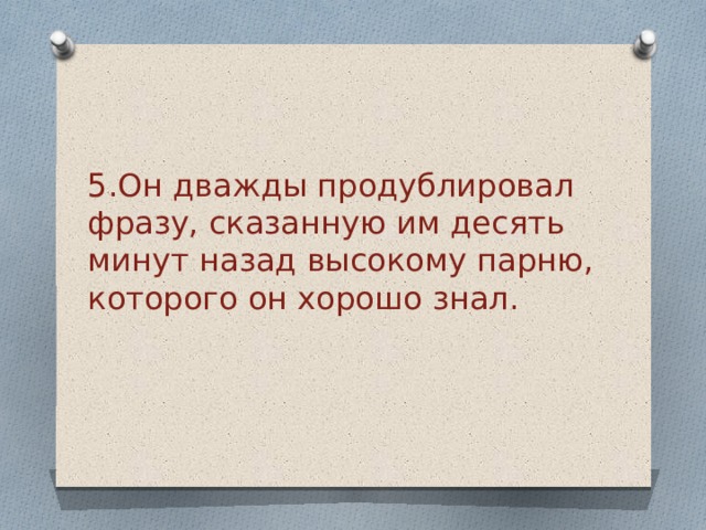 5.Он дважды продублировал фразу, сказанную им десять минут назад высокому парню, которого он хорошо знал.   