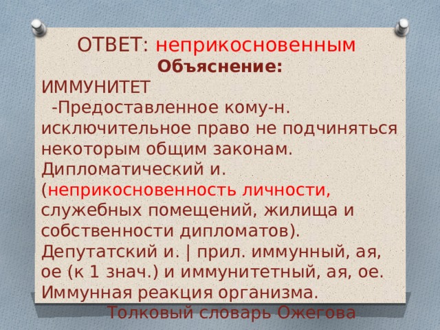 ОТВЕТ: неприкосновенным Объяснение: ИММУНИТЕТ  -Предоставленное кому-н. исключительное право не подчиняться некоторым общим законам. Дипломатический и. ( неприкосновенность личности, служебных помещений, жилища и собственности дипломатов). Депутатский и. | прил. иммунный, ая, ое (к 1 знач.) и иммунитетный, ая, ое. Иммунная реакция организма.     Толковый словарь Ожегова   