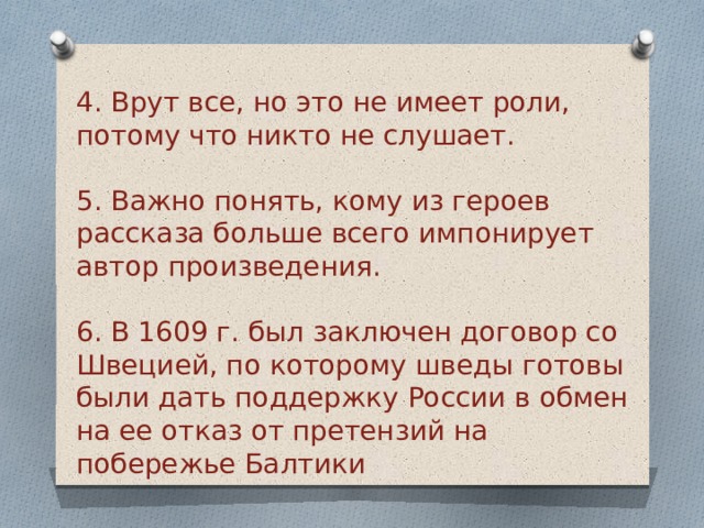 4. Врут все, но это не имеет роли, потому что никто не слушает.  5. Важно понять, кому из героев рассказа больше всего импонирует автор произведения. 6. В 1609 г. был заключен договор со Швецией, по которому шведы готовы были дать поддержку России в обмен на ее отказ от претензий на побережье Балтики   