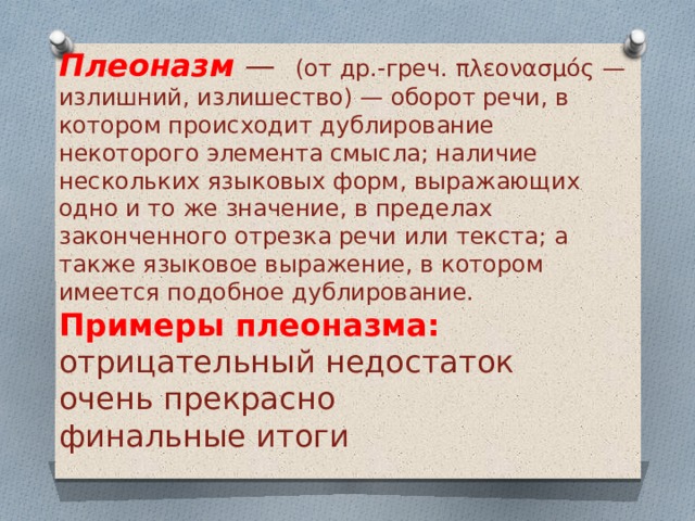 Плеоназм  —    (от др.-греч. πλεονασμός — излишний, излишество) — оборот речи, в котором происходит дублирование некоторого элемента смысла; наличие нескольких языковых форм, выражающих одно и то же значение, в пределах законченного отрезка речи или текста; а также языковое выражение, в котором имеется подобное дублирование.  Примеры плеоназма: отрицательный недостаток очень прекрасно финальные итоги 