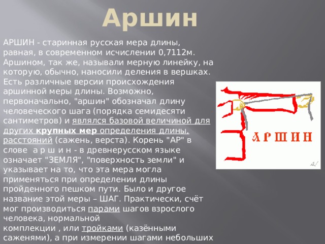 Аршин АРШИН - старинная русская мера длины, равная, в современном исчислении 0,7112м. Аршином, так же, называли мерную линейку, на которую, обычно, наносили деления в вершках. Есть различные версии происхождения аршинной меры длины. Возможно, первоначально, 