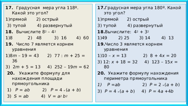17. Градусная мера угла 118º. Какой это угол? 1)прямой 2) острый  3) тупой 4) развернутый  18. Вычислите 8 2 – 4 2  1)8 2) 48 3) 16 4) 60  19. Число 7 является корнем уравнения 1)8 m – 19 = 43 2) 77 : m + 25 = 3 6 3) 2 m + 5 = 13 4) 252 – 19 m = 62   20. Укажите формулу для нахождения площади прямоугольника  1) P = ab 2) P = 4 * ( a + b )   3) S = ab   4) V = a 2 b 2 17. Градусная мера угла 180º. Какой это угол? 1)прямой 2) острый 3) тупой 4) развернутый 18. Вычислите: 4 2 + 3 2 1)49 2) 25 3) 14 4) 13   19. Число 3 является корнем уравнения 1)10 – х = 13 2) 8 + 4 х = 20 3) 12: х + 18 = 32 4) 123 – 15 х = 80   20. Укажите формулу нахождения периметра прямоугольника 1) Р = ab   2) Р = 2 * ( a + b ) 3) Р = 4 * ( a + b ) 4) Р = 4 a + 4 b   
