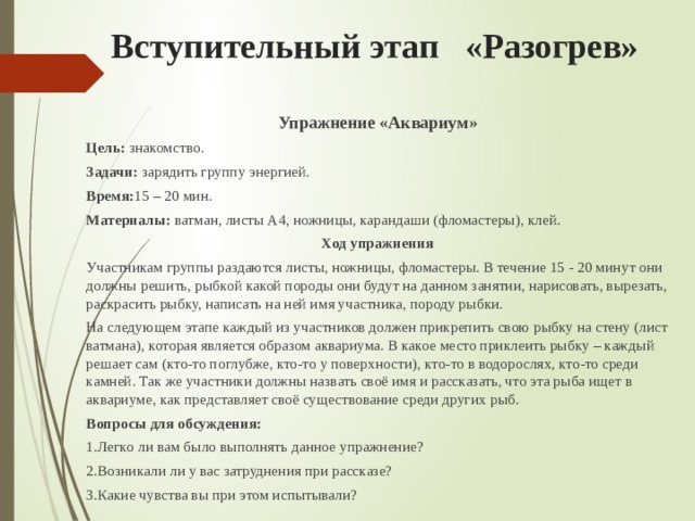 Вступительный этап «Разогрев» Упражнение «Аквариум» Цель: знакомство. Задачи: зарядить группу энергией. Время: 15 – 20 мин. Материалы: ватман, листы А4, ножницы, карандаши (фломастеры), клей. Ход упражнения Участникам группы раздаются листы, ножницы, фломастеры. В течение 15 - 20 минут они должны решить, рыбкой какой породы они будут на данном занятии, нарисовать, вырезать, раскрасить рыбку, написать на ней имя участника, породу рыбки. На следующем этапе каждый из участников должен прикрепить свою рыбку на стену (лист ватмана), которая является образом аквариума. В какое место приклеить рыбку – каждый решает сам (кто-то поглубже, кто-то у поверхности), кто-то в водорослях, кто-то среди камней. Так же участники должны назвать своё имя и рассказать, что эта рыба ищет в аквариуме, как представляет своё существование среди других рыб. Вопросы для обсуждения: 1.Легко ли вам было выполнять данное упражнение? 2.Возникали ли у вас затруднения при рассказе? 3.Какие чувства вы при этом испытывали? 