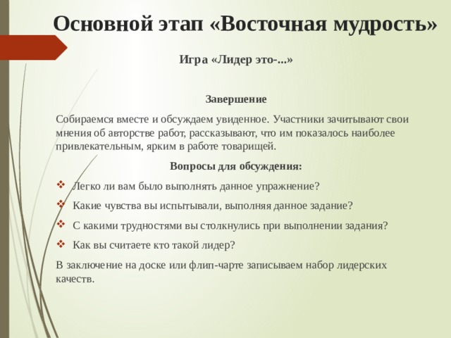 Основной этап «Восточная мудрость» Игра «Лидер это-...»  Завершение Собираемся вместе и обсуждаем увиденное. Участники зачитывают свои мнения об авторстве работ, рассказывают, что им показалось наиболее привлекательным, ярким в работе товарищей. Вопросы для обсуждения: Легко ли вам было выполнять данное упражнение? Какие чувства вы испытывали, выполняя данное задание? С какими трудностями вы столкнулись при выполнении задания? Как вы считаете кто такой лидер? В заключение на доске или флип-чарте записываем набор лидерских качеств. 