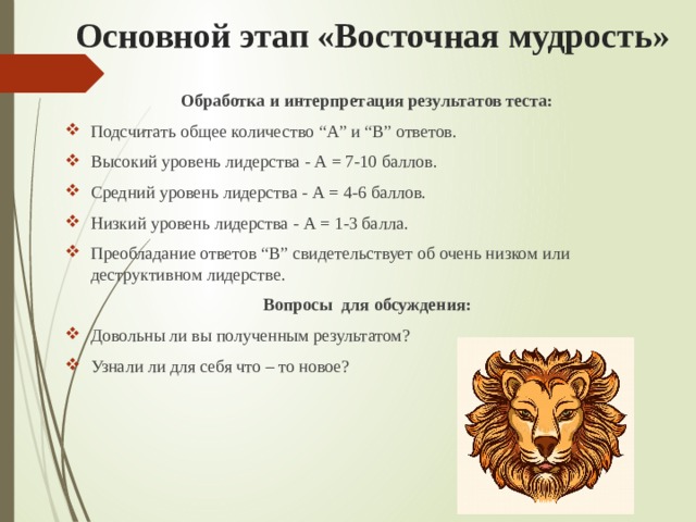 Основной этап «Восточная мудрость» Обработка и интерпретация результатов теста: Подсчитать общее количество “А” и “B” ответов. Высокий уровень лидерства - А = 7-10 баллов. Средний уровень лидерства - А = 4-6 баллов. Низкий уровень лидерства - А = 1-3 балла. Преобладание ответов “B” свидетельствует об очень низком или деструктивном лидерстве. Вопросы  для обсуждения: Довольны ли вы полученным результатом? Узнали ли для себя что – то новое? 
