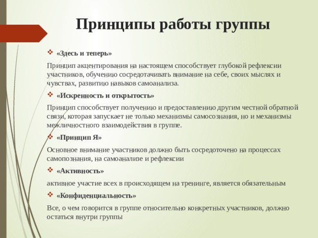  Принципы работы группы «Здесь и теперь» Принцип акцентирования на настоящем способствует глубокой рефлексии участников, обучению сосредотачивать внимание на себе, своих мыслях и чувствах, развитию навыков самоанализа. «Искренность и открытость» Принцип способствует получению и предоставлению другим честной обратной связи, которая запускает не только механизмы самосознания, но и механизмы межличностного взаимодействия в группе. «Принцип Я»  Основное внимание участников должно быть сосредоточено на процессах самопознания, на самоанализе и рефлексии «Активность» активное участие всех в происходящем на тренинге, является обязательным «Конфиденциальность» Все, о чем говорится в группе относительно конкретных участников, должно остаться внутри группы 