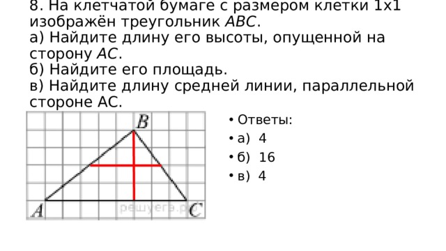 8. На клетчатой бумаге с размером клетки 1x1 изображён треугольник  ABC .  а) Найдите длину его высоты, опущенной на сторону  AC .  б) Найдите его площадь.  в) Найдите длину средней линии, параллельной стороне АС. Ответы: а) 4 б) 16 в) 4 