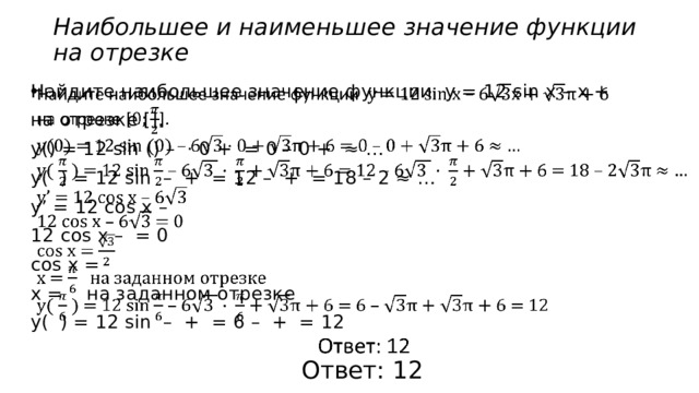Наибольшее и наименьшее значение функции  на отрезке   Найдите наибольшее значение функции у = 12 sin x – x + на отрезке []. у() = 12 sin () – · 0 + = 0 – 0 + ≈ … у( ) = 12 sin – + = 12 – + = 18 – 2 ≈ … у’ = 12 cos x – 12 cos x – = 0 cos x = х = на заданном отрезке у( ) = 12 sin – + = 6 – + = 12 Ответ: 12 