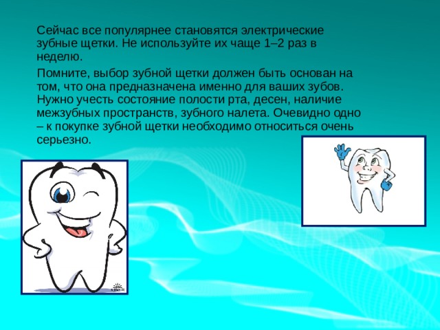  Сейчас все популярнее становятся электрические зубные щетки. Не используйте их чаще 1–2 раз в неделю.  Помните, выбор зубной щетки должен быть основан на том, что она предназначена именно для ваших зубов. Нужно учесть состояние полости рта, десен, наличие межзубных пространств, зубного налета. Очевидно одно – к покупке зубной щетки необходимо относиться очень серьезно. 