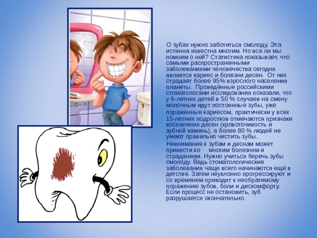  О зубах нужно заботиться смолоду. Эта истинна известна многим. Но все ли мы помним о ней?  Статистика показывает, что самыми распространенными заболеваниями человечества сегодня является кариес и болезни десен. От них страдает более 95% взрослого населения планеты.  Проведённые российскими стоматологами исследования показали, что у 6-летних детей в 50 % случаев на смену молочным идут постоянные зубы, уже пораженные кариесом,  практически у всех 15-летних подростков отмечаются признаки воспаления десен (кровоточивость и зубной камень), а более 80 % людей не умеют правильно чистить зубы.  Невнимание к зубам и деснам может привести ко многим болезням и страданиям.  Нужно учиться беречь зубы смолоду. Ведь стоматологические заболевания чаще всего начинаются ещё в детстве. Затем неуклонно прогрессируют и со временем приводят к необратимому поражению зубов, боли и дискомфорту. Если процесс не остановить, зуб разрушается окончательно. 