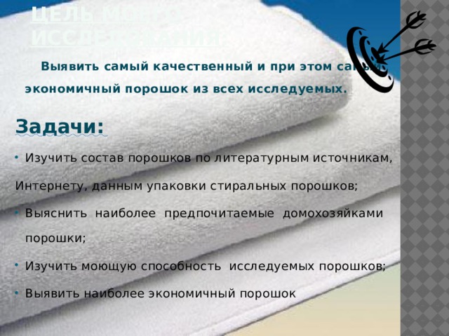 Цель моего исследования:  Выявить самый качественный и при этом самый экономичный порошок из всех исследуемых. Задачи: Изучить состав порошков по литературным источникам, Интернету, данным упаковки стиральных порошков; Выяснить наиболее предпочитаемые домохозяйками порошки; Изучить моющую способность исследуемых порошков; Выявить наиболее экономичный порошок 