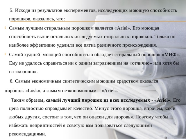  5. Исходя из результатов экспериментов, исследующих моющую способность порошков, оказалось, что: Самым лучшим стиральным порошком является «Ariel». Его моющая способность выше остальных исследуемых стиральных порошков. Только он наиболее эффективно удалили все пятна различного происхождения. Самой худшей моющей способностью обладает стиральный порошок «МИФ». Ему не удалось справиться ни с одним загрязнением на «отлично» или хотя бы на «хорошо».  6. Самым экономичным синтетическим моющим средством оказался порошок «Losk», а самым неэкономичным – «Ariel».  Таким образом , самый лучший порошок из всех исследуемых - «Ariel». Его цена полностью оправдывает качество. Минус этого порошка, впрочем, как и любых других, состоит в том, что он опасен для здоровья. Поэтому чтобы избежать неприятностей я советую вам пользоваться следующими рекомендациями. 