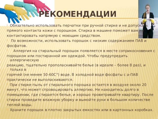 Рекомендации Обязательно использовать перчатки при ручной стирке и не допускать прямого контакта кожи с порошком. Стирка в машине поможет вам не контактировать напрямую с моющим средством.   По возможности, использовать порошок с низким содержанием ПАВ и фосфатов.     Аллергия на стиральный порошок появляется в месте соприкосновения с порошком или постиранной им одеждой. Чтобы предупредить аллергическую реакцию, тщательно прополаскивайте белье (в идеале – более 8 раз), и только в горячей (не менее 50-60С°) воде. В холодной воде фосфаты с а-ПАВ практически не выполаскиваются.   При стирке пыль от стирального порошка остается в воздухе около 20 минут, что может спровоцировать аллергию. Не находитесь долго в помещении, где стирается белье, и хорошо проветривайте квартиру. После стирки проведите влажную уборку и вымойте руки в большом количестве теплой воды.  Храните порошок в плотно закрытых емкостях или в картонных коробках.    