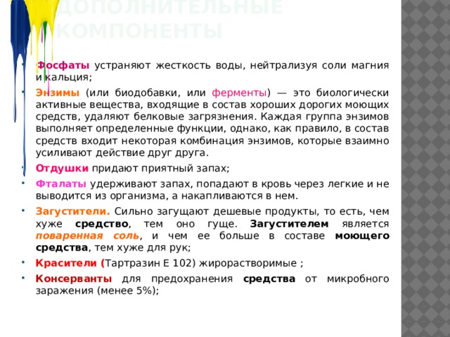Дополнительные компоненты Фосфаты устраняют жесткость воды, нейтрализуя соли магния и кальция; Энзимы (или биодобавки, или ферменты ) — это биологически активные вещества, входящие в состав хороших дорогих моющих средств,  удаляют белковые загрязнения. Каждая группа энзимов выполняет определенные функции, однако, как правило, в состав средств входит некоторая комбинация энзимов, которые взаимно усиливают действие друг друга. Отдушки придают приятный запах; Фталаты удерживают запах, попадают в кровь через легкие и не выводится из организма, а накапливаются в нем. Загустители. Сильно загущают дешевые продукты, то есть, чем хуже средство , тем оно гуще. Загустителем является поваренная соль , и чем ее больше в составе моющего  средства , тем хуже для рук; Красители ( Тартразин Е 102) жирорастворимые ; Консерванты для предохранения средства от микробного заражения (менее 5%);  