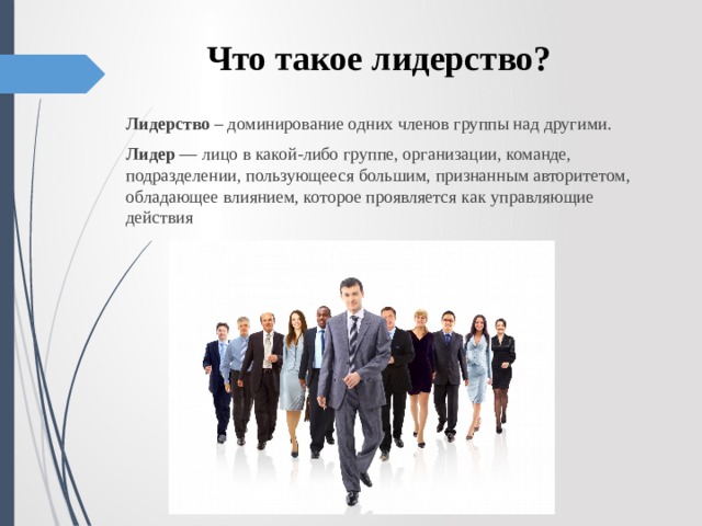 Что такое лидерство? Лидерство  – доминирование одних членов группы над другими. Лидер  — лицо в какой-либо группе, организации, команде, подразделении, пользующееся большим, признанным авторитетом, обладающее влиянием, которое проявляется как управляющие действия 
