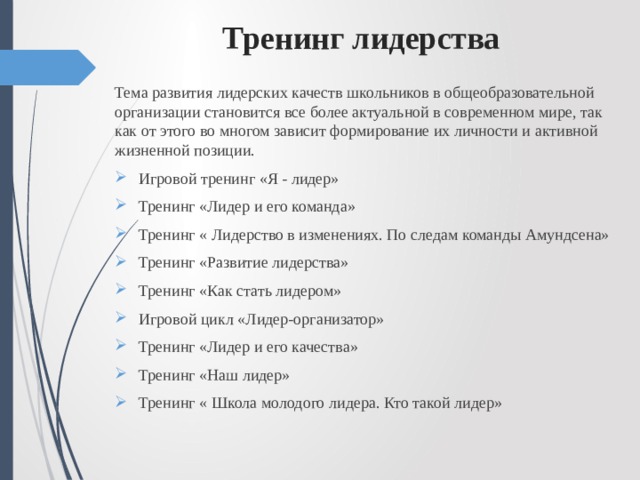  Тренинг лидерства Тема развития лидерских качеств школьников в общеобразовательной организации становится все более актуальной в современном мире, так как от этого во многом зависит формирование их личности и активной жизненной позиции. Игровой тренинг «Я - лидер» Тренинг «Лидер и его команда» Тренинг « Лидерство в изменениях. По следам команды Амундсена» Тренинг «Развитие лидерства» Тренинг «Как стать лидером» Игровой цикл «Лидер-организатор» Тренинг «Лидер и его качества» Тренинг «Наш лидер» Тренинг « Школа молодого лидера. Кто такой лидер» 