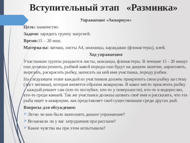 Вступительный этап «Разминка» Упражнение «Аквариум» Цель: знакомство. Задачи: зарядить группу энергией. Время: 15 – 20 мин. Материалы: ватман, листы А4, ножницы, карандаши (фломастеры), клей. Ход упражнения Участникам группы раздаются листы, ножницы, фломастеры. В течение 15 - 20 минут они должны решить, рыбкой какой породы они будут на данном занятии, нарисовать, вырезать, раскрасить рыбку, написать на ней имя участника, породу рыбки. На следующем этапе каждый из участников должен прикрепить свою рыбку на стену (лист ватмана), которая является образом аквариума. В какое место приклеить рыбку – каждый решает сам (кто-то поглубже, кто-то у поверхности), кто-то в водорослях, кто-то среди камней. Так же участники должны назвать своё имя и рассказать, что эта рыба ищет в аквариуме, как представляет своё существование среди других рыб. Вопросы для обсуждения: Легко ли вам было выполнять данное упражнение? Возникали ли у вас затруднения при рассказе? Какие чувства вы при этом испытывали? 