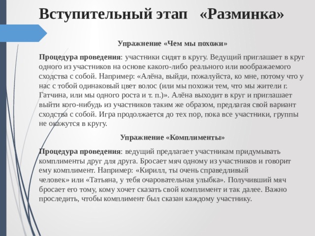 Вступительный этап «Разминка» Упражнение «Чем мы похожи» Процедура проведения : участники сидят в кругу. Ведущий приглашает в круг одного из участников на основе какого-либо реального или воображаемого сходства с собой. Например: «Алёна, выйди, пожалуйста, ко мне, потому что у нас с тобой одинаковый цвет волос (или мы похожи тем, что мы жители г. Гатчина, или мы одного роста и т. п.)». Алёна выходит в круг и приглашает выйти кого-нибудь из участников таким же образом, предлагая свой вариант сходства с собой. Игра продолжается до тех пор, пока все участники, группы не окажутся в кругу. Упражнение «Комплименты» Процедура проведения : ведущий предлагает участникам придумывать комплименты друг для друга. Бросает мяч одному из участников и говорит ему комплимент. Например: «Кирилл, ты очень справедливый человек» или «Татьяна, у тебя очаровательная улыбка». Получивший мяч бросает его тому, кому хочет сказать свой комплимент и так далее. Важно проследить, чтобы комплимент был сказан каждому участнику. 
