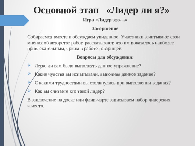 Основной этап «Лидер ли я?»   Игра «Лидер это-...» Завершение Собираемся вместе и обсуждаем увиденное. Участники зачитывают свои мнения об авторстве работ, рассказывают, что им показалось наиболее привлекательным, ярким в работе товарищей. Вопросы для обсуждения: Легко ли вам было выполнять данное упражнение? Какие чувства вы испытывали, выполняя данное задание? С какими трудностями вы столкнулись при выполнении задания? Как вы считаете кто такой лидер? В заключение на доске или флип-чарте записываем набор лидерских качеств. 