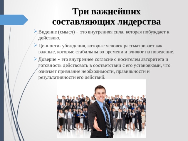 Три важнейших составляющих лидерства Видение (смысл) – это внутренняя сила, которая побуждает к действию. Ценности- убеждения, которые человек рассматривает как важные, которые стабильны во времени и влияют на поведение. Доверие  - это внутреннее согласие с носителем авторитета и готовность действовать в соответствии с его установками, что означает признание необходимости, правильности и результативности его действий.  