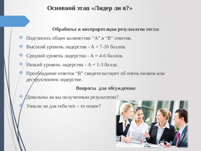 Основной этап «Лидер ли я?»   Обработка и интерпретация результатов теста: Подсчитать общее количество “А” и “B” ответов. Высокий уровень лидерства - А = 7-10 баллов. Средний уровень лидерства - А = 4-6 баллов. Низкий уровень лидерства - А = 1-3 балла. Преобладание ответов “B” свидетельствует об очень низком или деструктивном лидерстве. Вопросы  для обсуждения: Довольны ли вы полученным результатом? Узнали ли для себя что – то новое? 
