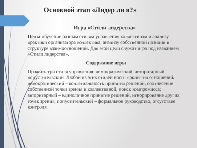 Основной этап «Лидер ли я?»   Игра «Стили лидерства» Цель: обучение разным стилям управления коллективом и анализу практики организатора коллектива, анализу собственной позиции в структуре взаимоотношений. Для этой цели служит игра под названием «Стили лидерства».  Содержание игры Прожить три стиля управления: демократический, авторитарный, попустительский. Любой из этих стилей носит яркий тип отношений: демократический – коллегиальность принятия решений, соотнесение собственной точки зрения и коллективной, поиск компромисса; авторитарный – единоличное принятие решений, игнорирование других точек зрения; попустительский – формальное руководство, отсутствие контроля. 