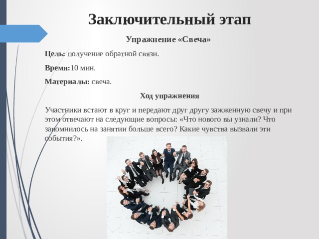  Заключительный этап Упражнение «Свеча»  Цель: получение обратной связи. Время: 10 мин. Материалы: свеча. Ход упражнения Участники встают в круг и передают друг другу зажженную свечу и при этом отвечают на следующие вопросы: «Что нового вы узнали? Что запомнилось на занятии больше всего? Какие чувства вызвали эти события?». 