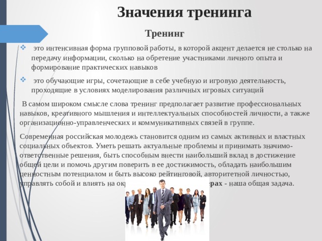 Значения тренинга Тренинг  это интенсивная форма групповой работы, в которой акцент делается не столько на передачу информации, сколько на обретение участниками личного опыта и формирование практических навыков  это обучающие игры, сочетающие в себе учебную и игровую деятельность, проходящие в условиях моделирования различных игровых ситуаций  В самом широком смысле слова тренинг предполагает развитие профессиональных навыков, креативного мышления и интеллектуальных способностей личности, а также организационно-управленческих и коммуникативных связей в группе. Современная российская молодежь становится одним из самых активных и властных социальных объектов. Уметь решать актуальные проблемы и принимать значимо-ответственные решения, быть способным внести наибольший вклад в достижение общей цели и помочь другим поверить в ее достижимость, обладать наибольшим ценностным потенциалом и быть высоко рейтинговой, авторитетной личностью, управлять собой и влиять на окружающих - быть в лидерах - наша общая задача. 