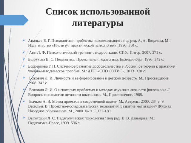 Список использованной литературы Ананьев Б. Г. Психология и проблемы человекознания / под ред. А. А. Бодалева. М.: Издательство «Институт практической психологии», 1996. 384 с.  Анн Л. Ф. Психологический тренинг с подростками. СПб.: Питер, 2007. 271 с. Безрукова В. С. Педагогика. Проективная педагогика. Екатеринбург, 1996. 342 с. Бодренкова Г. П. Системное развитие добровольчества в России: от теории к практике/ учебно-методическое пособие. М.: АНО «СПО СОТИС», 2013. 320 с.  Божович Л. И. Личность и ее формирование в детском возрасте. М., Просвещение, 1968. 342 с.  Божович Л. И. О некоторых проблемах и методах изучения личности |школьника // Вопросы психологии личности школьника. М., Просвещение, 1968.  Бычков А. В. Метод проектов в современной школе. М., Астрель, 2000. 234 с. 9. Васильев В. Проектно-исследовательская технология: развитие мотивации// Журнал Народное образование. М., 2000. № 9. С.177-180. Выготский Л. С. Педагогическая психология / под ред. В. В. Давыдова. М.: Педагогика-Пресс, 1999. 536 с. 