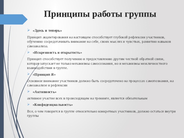  Принципы работы группы «Здесь и теперь» Принцип акцентирования на настоящем способствует глубокой рефлексии участников, обучению сосредотачивать внимание на себе, своих мыслях и чувствах, развитию навыков самоанализа. «Искренность и открытость» Принцип способствует получению и предоставлению другим честной обратной связи, которая запускает не только механизмы самосознания, но и механизмы межличностного взаимодействия в группе. «Принцип Я»  Основное внимание участников должно быть сосредоточено на процессах самопознания, на самоанализе и рефлексии «Активность» активное участие всех в происходящем на тренинге, является обязательным «Конфиденциальность» Все, о чем говорится в группе относительно конкретных участников, должно остаться внутри группы 