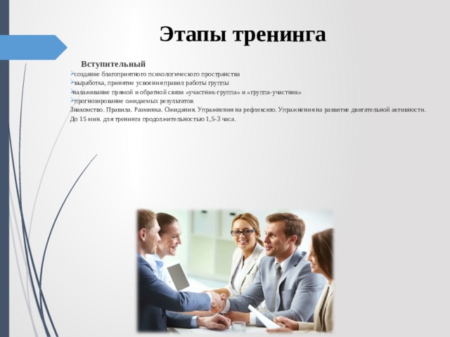 Этапы тренинга  Вступительный  создание благоприятного психологического пространства  выработка, принятие усвоения правил работы группы налаживание прямой и обратной связи «участник-группа» и «группа-участник»  прогнозирование ожидаемых результатов Знакомство. Правила. Разминка. Ожидания. Упражнения на рефлексию. Упражнения на развитие двигательной активности. До 15 мин. для тренинга продолжительностью 1,5-3 часа.   