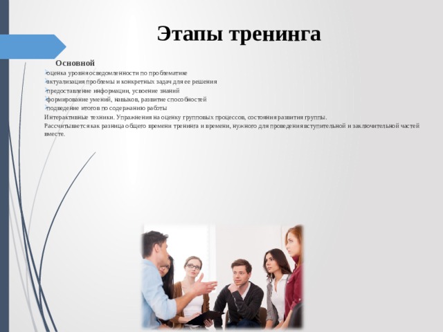 Этапы тренинга  Основной оценка уровня осведомленности по проблематике актуализация проблемы и конкретных задач для ее решения предоставление информации, усвоение знаний формирование умений, навыков, развитие способностей подведение итогов по содержанию работы Интерактивные техники. Упражнения на оценку групповых процессов, состояния развития группы. Рассчитывается как разница общего времени тренинга и времени, нужного для проведения вступительной и заключительной частей вместе. 