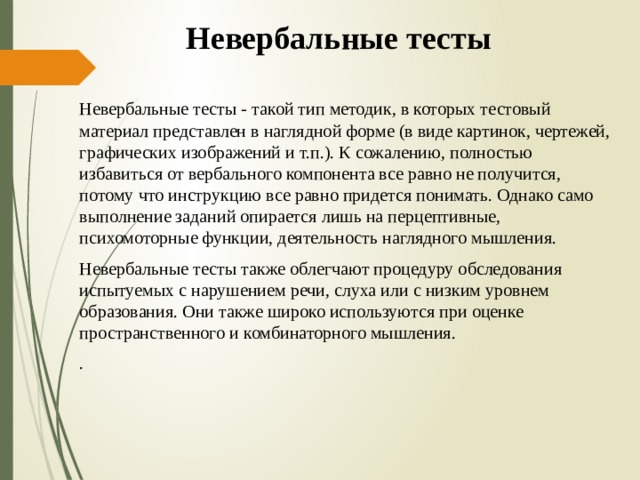 Невербальные тесты Невербальные тесты - такой тип методик, в которых тестовый материал представлен в наглядной форме (в виде картинок, чертежей, графических изображений и т.п.). К сожалению, полностью избавиться от вербального компонента все равно не получится, потому что инструкцию все равно придется понимать. Однако само выполнение заданий опирается лишь на перцептивные, психомоторные функции, деятельность наглядного мышления. Невербальные тесты также облегчают процедуру обследования испытуемых с нарушением речи, слуха или с низким уровнем образования. Они также широко используются при оценке пространственного и комбинаторного мышления. . 
