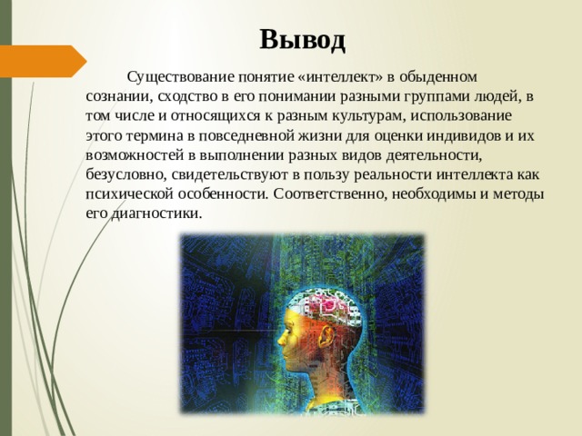 Вывод  Существование понятие «интеллект» в обыденном сознании, сходство в его понимании разными группами людей, в том числе и относящихся к разным культурам, использование этого термина в повседневной жизни для оценки индивидов и их возможностей в выполнении разных видов деятельности, безусловно, свидетельствуют в пользу реальности интеллекта как психической особенности. Соответственно, необходимы и методы его диагностики. 