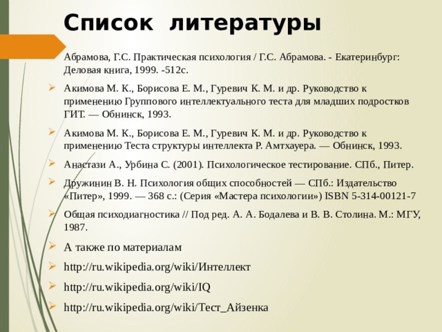  Список  литературы Абрамова, Г.С. Практическая психология / Г.С. Абрамова. - Екатеринбург: Деловая книга, 1999. -512с. Акимова М. К., Борисова Е. М., Гуревич К. М. и др. Руководство к применению Группового интеллектуального теста для младших подростков ГИТ. — Обнинск, 1993. Акимова М. К., Борисова Е. М., Гуревич К. М. и др. Руководство к применению Теста структуры интеллекта Р. Амтхауера. — Обнинск, 1993. Анастази А., Урбина С. (2001). Психологическое тестирование. СПб., Питер. Дружинин В. Н. Психология общих способностей — СПб.: Издательство «Питер», 1999. — 368 с.: (Серия «Мас­тера психологии») ISBN 5-314-00121-7 Общая психодиагностика // Под ред. А. А. Бодалева и В. В. Столина. М.: МГУ, 1987. А также по материалам http://ru.wikipedia.org/wiki/Интеллект http://ru.wikipedia.org/wiki/IQ http://ru.wikipedia.org/wiki/Тест_Айзенка 
