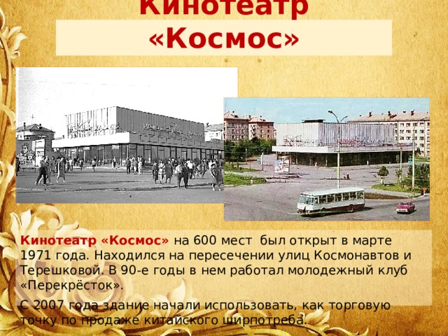 Кинотеатр «Космос» Кинотеатр «Космос» на 600 мест  был открыт в марте 1971 года. Находился на пересечении улиц Космонавтов и Терешковой. В 90-е годы в нем работал молодежный клуб «Перекрёсток». С 2007 года здание начали использовать, как торговую точку по продаже китайского ширпотреба. 