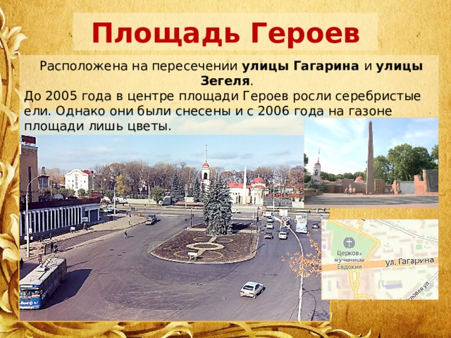 Площадь Героев  Расположена на пересечении улицы Гагарина и улицы Зегеля . До 2005 года в центре площади Героев росли серебристые ели. Однако они были снесены и с 2006 года на газоне площади лишь цветы. 
