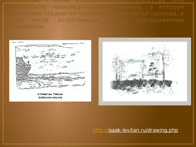 ПЕЙЗАЖ - жанр изобразительного искусства (или отдельного произведения  этого жанра), в котором основным предметом изображения является природа, в том числе естественная среда, преображённая человеком.  http:// isaak-levitan.ru/drawing.php  