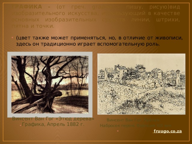 ГРАФИКА - (от греч. grapho – пишу, рисую)вид изобразительного искусства, использующий в качестве основных изобразительных средств линии, штрихи, пятна и точки. (цвет также может применяться, но, в отличие от живописи, здесь он традиционно играет вспомогательную роль.  Винсент Ван Гог. Пейзаж.  Набросок пером. Франция XIX век  fruugo.co.za  Винсент Ван Гог «Этюд дерева» Графика, Апрель 1882 г. 
