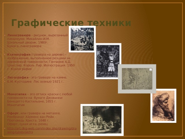 Графические техники Линогравюра  - рисунок, вырезанный на линолеуме. Михайлин И.М.  Школьный дворик. 1980г.  Бумага, линогравюра Ксилография  (гравюра на дереве) - изображение, выполненное резцами на деревянной поверхности. Гончаров А.Д.  Шекспир. Король Лир. Иллюстрация. 1950 г. Ксилография Литография  - это гравюра на камне. Б.М. Кустодиев Лес осенью 1921 г. Монотипия  – это оттиск краски с любой поверхности на бумаге Джованни Бенедетто Кастильоне, 1655 г.  Монотипия  Офорт , или гравюра на металле. Рембрандт Ха́рменс ван Рейн  Проповедь Христа. 1648 г.  Офорт, сухая игла, резец http://art.dkg-web.com/index.php/drawing/drawing-types-techs  